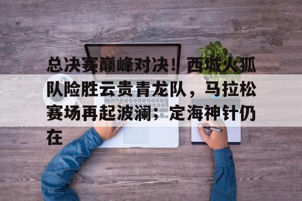 总决赛巅峰对决！西城火狐队险胜云贵青龙队，马拉松赛场再起波澜；定海神针仍在的简单介绍-开云线上入口