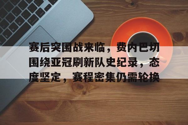 赛后突围战来临，费内巴切围绕亚冠刷新队史纪录，态度坚定，赛程密集仍需轮换的简单介绍-开云网站