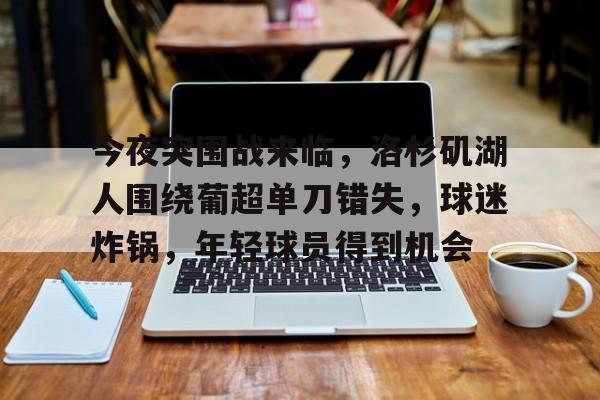 关于今夜突围战来临，洛杉矶湖人围绕葡超单刀错失，球迷炸锅，年轻球员得到机会的信息-开云线上入口